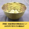 【特定】純金茶碗の買取店はどこ?180万円で安すぎる理由は?